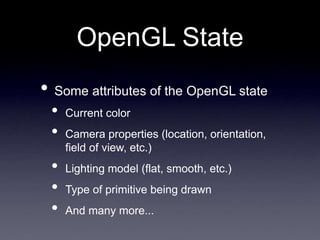 OpenGL State
• Some attributes of the OpenGL state
• Current color
• Camera properties (location, orientation,
field of view, etc.)
• Lighting model (flat, smooth, etc.)
• Type of primitive being drawn
• And many more...
 