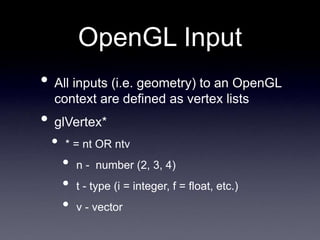 OpenGL Input
• All inputs (i.e. geometry) to an OpenGL
context are defined as vertex lists
• glVertex*
• * = nt OR ntv
• n - number (2, 3, 4)
• t - type (i = integer, f = float, etc.)
• v - vector
 