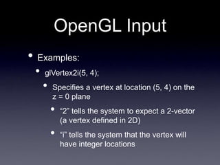 OpenGL Input
• Examples:
• glVertex2i(5, 4);
• Specifies a vertex at location (5, 4) on the
z = 0 plane
• “2” tells the system to expect a 2-vector
(a vertex defined in 2D)
• “i” tells the system that the vertex will
have integer locations
 