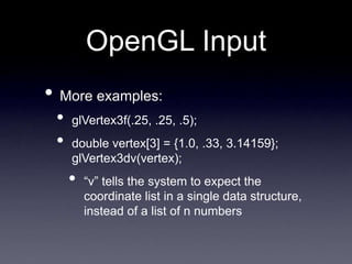 OpenGL Input
• More examples:
• glVertex3f(.25, .25, .5);
• double vertex[3] = {1.0, .33, 3.14159};
glVertex3dv(vertex);
• “v” tells the system to expect the
coordinate list in a single data structure,
instead of a list of n numbers
 