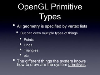 OpenGL Primitive
Types
• All geometry is specified by vertex lists
• But can draw multiple types of things
• Points
• Lines
• Triangles
• etc.
• The different things the system knows
how to draw are the system primitives
 