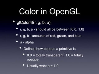 Color in OpenGL
• glColor4f(r, g, b, a);
• r, g, b, a - should all be between [0.0, 1.0]
• r, g, b - amounts of red, green, and blue
• a - alpha
• Defines how opaque a primitive is
• 0.0 = totally transparent, 1.0 = totally
opaque
• Usually want a = 1.0
 