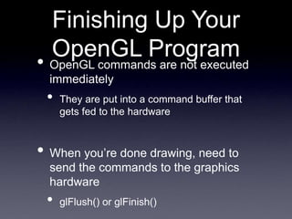 Finishing Up Your
OpenGL Program
• OpenGL commands are not executed
immediately
• They are put into a command buffer that
gets fed to the hardware
• When you’re done drawing, need to
send the commands to the graphics
hardware
• glFlush() or glFinish()
 