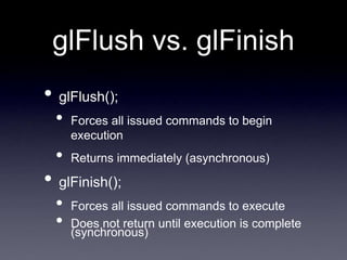 glFlush vs. glFinish
• glFlush();
• Forces all issued commands to begin
execution
• Returns immediately (asynchronous)
• glFinish();
• Forces all issued commands to execute
• Does not return until execution is complete
(synchronous)
 