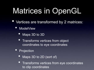 Matrices in OpenGL
• Vertices are transformed by 2 matrices:
• ModelView
• Maps 3D to 3D
• Transforms vertices from object
coordinates to eye coordinates
• Projection
• Maps 3D to 2D (sort of)
• Transforms vertices from eye coordinates
to clip coordinates
 