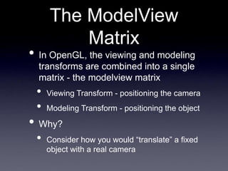 The ModelView
Matrix
• In OpenGL, the viewing and modeling
transforms are combined into a single
matrix - the modelview matrix
• Viewing Transform - positioning the camera
• Modeling Transform - positioning the object
• Why?
• Consider how you would “translate” a fixed
object with a real camera
 