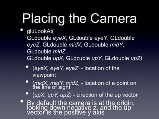 Placing the Camera
• gluLookAt(
GLdouble eyeX, GLdouble eyeY, GLdouble
eyeZ, GLdouble midX, GLdouble midY,
GLdouble midZ,
GLdouble upX, GLdouble upY, GLdouble upZ)
• (eyeX, eyeY, eyeZ) - location of the
viewpoint
• (midX, midY, midZ) - location of a point on
the line of sight
• (upX, upY, upZ) - direction of the up vector
• By default the camera is at the origin,
looking down negative z, and the up
vector is the positive y axis
 
