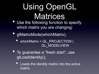 Using OpenGL
Matrices
• Use the following function to specify
which matrix you are changing:
• glMatrixMode(whichMatrix);
• whichMatrix = GL_PROJECTION |
GL_MODELVIEW
• To guarantee a “fresh start”, use
glLoadIdentity();
• Loads the identity matrix into the active
matrix
 