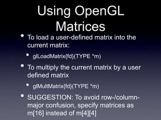 Using OpenGL
Matrices
• To load a user-defined matrix into the
current matrix:
• glLoadMatrix{fd}(TYPE *m)
• To multiply the current matrix by a user
defined matrix
• glMultMatrix{fd}(TYPE *m)
• SUGGESTION: To avoid row-/column-
major confusion, specify matrices as
m[16] instead of m[4][4]
 