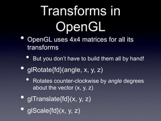 Transforms in
OpenGL
• OpenGL uses 4x4 matrices for all its
transforms
• But you don’t have to build them all by hand!
• glRotate{fd}(angle, x, y, z)
• Rotates counter-clockwise by angle degrees
about the vector (x, y, z)
• glTranslate{fd}(x, y, z)
• glScale{fd}(x, y, z)
 