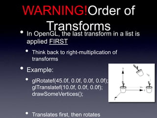 • In OpenGL, the last transform in a list is
applied FIRST
• Think back to right-multiplication of
transforms
• Example:
• glRotatef(45.0f, 0.0f, 0.0f, 0.0f);
glTranslatef(10.0f, 0.0f, 0.0f);
drawSomeVertices();
• Translates first, then rotates
WARNING!Order of
Transforms
 