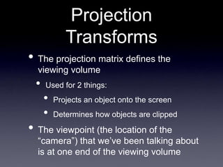 Projection
Transforms
• The projection matrix defines the
viewing volume
• Used for 2 things:
• Projects an object onto the screen
• Determines how objects are clipped
• The viewpoint (the location of the
“camera”) that we’ve been talking about
is at one end of the viewing volume
 