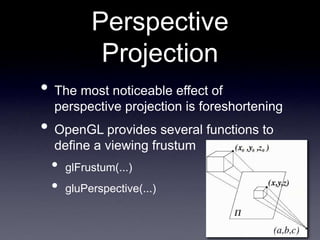 Perspective
Projection
• The most noticeable effect of
perspective projection is foreshortening
• OpenGL provides several functions to
define a viewing frustum
• glFrustum(...)
• gluPerspective(...)
 