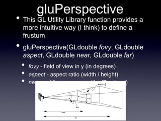 gluPerspective
• This GL Utility Library function provides a
more intuitive way (I think) to define a
frustum
• gluPerspective(GLdouble fovy, GLdouble
aspect, GLdouble near, GLdouble far)
• fovy - field of view in y (in degrees)
• aspect - aspect ratio (width / height)
• near and far - same as with glFrustum()
 