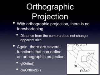 Orthographic
Projection
• With orthographic projection, there is no
foreshortening
• Distance from the camera does not change
apparent size
• Again, there are several
functions that can define
an orthographic projection
• glOrtho()
• gluOrtho2D()
 