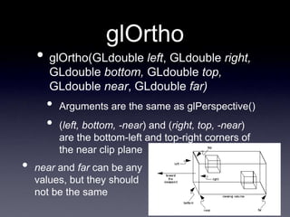 glOrtho
• glOrtho(GLdouble left, GLdouble right,
GLdouble bottom, GLdouble top,
GLdouble near, GLdouble far)
• Arguments are the same as glPerspective()
• (left, bottom, -near) and (right, top, -near)
are the bottom-left and top-right corners of
the near clip plane
• near and far can be any
values, but they should
not be the same
 