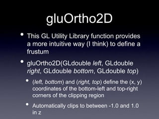 gluOrtho2D
• This GL Utility Library function provides
a more intuitive way (I think) to define a
frustum
• gluOrtho2D(GLdouble left, GLdouble
right, GLdouble bottom, GLdouble top)
• (left, bottom) and (right, top) define the (x, y)
coordinates of the bottom-left and top-right
corners of the clipping region
• Automatically clips to between -1.0 and 1.0
in z
 