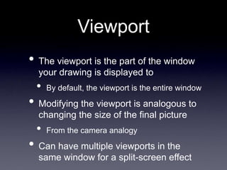 Viewport
• The viewport is the part of the window
your drawing is displayed to
• By default, the viewport is the entire window
• Modifying the viewport is analogous to
changing the size of the final picture
• From the camera analogy
• Can have multiple viewports in the
same window for a split-screen effect
 