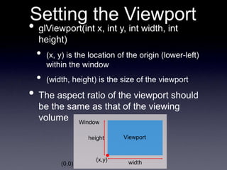 Setting the Viewport
• glViewport(int x, int y, int width, int
height)
• (x, y) is the location of the origin (lower-left)
within the window
• (width, height) is the size of the viewport
• The aspect ratio of the viewport should
be the same as that of the viewing
volume
(0,0) width
height
(x,y)
Viewport
Window
 