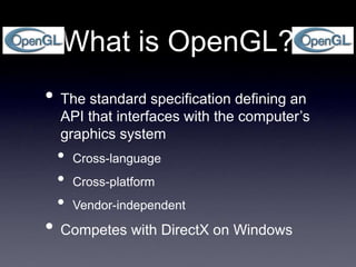What is OpenGL?
• The standard specification defining an
API that interfaces with the computer’s
graphics system
• Cross-language
• Cross-platform
• Vendor-independent
• Competes with DirectX on Windows
 