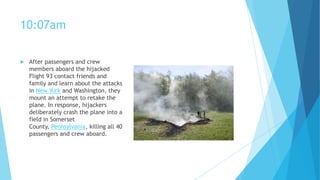 10:07am


After passengers and crew
members aboard the hijacked
Flight 93 contact friends and
family and learn about the attacks
in New York and Washington, they
mount an attempt to retake the
plane. In response, hijackers
deliberately crash the plane into a
field in Somerset
County, Pennsylvania, killing all 40
passengers and crew aboard.

 