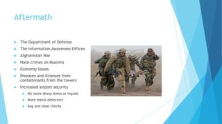 Aftermath


The Department of Defense



The Information Awareness Offices



Afghanistan War



Hate crimes on Muslims



Economy losses



Diseases and illnesses from
contaminants from the towers



Increased airport security


No more sharp items or liquids



More metal detectors



Bag and shoe checks

 