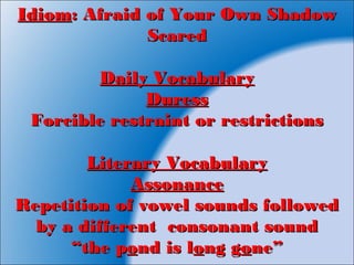IdiomIdiom: Afraid of Your Own Shadow: Afraid of Your Own Shadow
ScaredScared
Daily VocabularyDaily Vocabulary
DuressDuress
Forcible restraint or restrictionsForcible restraint or restrictions
Literary VocabularyLiterary Vocabulary
AssonanceAssonance
Repetition of vowel sounds followedRepetition of vowel sounds followed
by a different consonant soundby a different consonant sound
““the pthe poond is lnd is loong gng goone”ne”
 