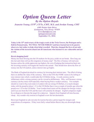 Option Queen Letter
By the Option Royals
Jeanette Young, CFP®
, CFTe, CMT, M.S. and Jordan Young, CMT
4305 Pointe Gate Drive
Livingston, New Jersey 07039
www.OptnQueen.com
optnqueen@aol.com
September 11, 2016
Today is the 15th anniversary of the tragic events at the Twin Towers, the Pentagon and a
field in Pennsylvania. WE WILL NEVER FORGET and have learned not to be passive
observers, but rather to help when help is needed. That day changed the lives of not only
the victims of the terrorist attack but all Americans who learned we are vulnerable and are
at risk.
Brexit shopping bash!
Money has been flowing into the US markets for the juicy yields on our bonds. How long can
this last and when will see this migration of money stop? The flow of money will end soon
because unless the yields appreciate (go higher), the cost of hedging that transaction back into
the investing currency will negate the interest rate earned. That should slow down the flow of
money into the US markets, unless interest rates go higher.
The Bank of England devalued its currency by lowering their interest rates. The effect of doing
that is to deflate the value of the currency. Here in the USA the FOMC seems to be itching to
raise interest rates which, would make the US Dollar strong. A weak currency can be
inflationary while a strong currency can be viewed as deflationary. Why, well because a strong
currency can buy more stuff especially when buying from a weaker currency. For example
should we want to buy real-estate in London with our strong US Dollars, it is much cheaper
today with the pound at about 1.31 to the US Dollar than it was a couple of months ago when the
pound was 1.53 to the US Dollar. Your London hotel room will be cheaper for foreign visitors
and if you are from the USA and the tours will certainly be cheaper. English companies might
be so cheap as to become the target for a takeover. Imports from England will also become
cheap. Any wonder why tourism in England is now the hot destination.
Brexit put England on sale not only for tourists but also a prime target for mergers and
acquisitions of companies. If they were fairly valued before Brexit, they are downright cheap
now.
 