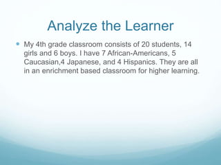 Analyze the Learner 
 My 4th grade classroom consists of 20 students, 14 
girls and 6 boys. I have 7 African-Americans, 5 
Caucasian,4 Japanese, and 4 Hispanics. They are all 
in an enrichment based classroom for higher learning. 
 