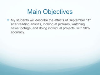 Main Objectives 
 My students will describe the affects of September 11th 
after reading articles, looking at pictures, watching 
news footage, and doing individual projects, with 90% 
accuracy. 
 