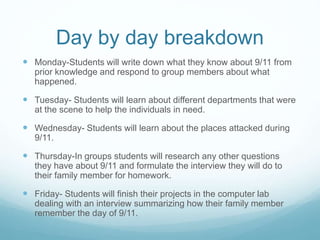 Day by day breakdown 
 Monday-Students will write down what they know about 9/11 from 
prior knowledge and respond to group members about what 
happened. 
 Tuesday- Students will learn about different departments that were 
at the scene to help the individuals in need. 
 Wednesday- Students will learn about the places attacked during 
9/11. 
 Thursday-In groups students will research any other questions 
they have about 9/11 and formulate the interview they will do to 
their family member for homework. 
 Friday- Students will finish their projects in the computer lab 
dealing with an interview summarizing how their family member 
remember the day of 9/11. 
 
