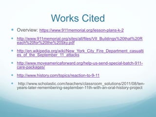 Works Cited 
 Overview: https://www.911memorial.org/lesson-plans-k-2 
 http://www.911memorial.org/sites/all/files/VII_Buildings%20that%20R 
each%20for%20the%20Sky.pdf 
 http://en.wikipedia.org/wiki/New_York_City_Fire_Department_casualti 
es_of_the_September_11_attacks 
 http://www.moveamericaforward.org/help-us-send-special-batch-911- 
care-packages/ 
 http://www.history.com/topics/reaction-to-9-11 
 http://www.scholastic.com/teachers/classroom_solutions/2011/08/ten-years- 
later-remembering-september-11th-with-an-oral-history-project 
