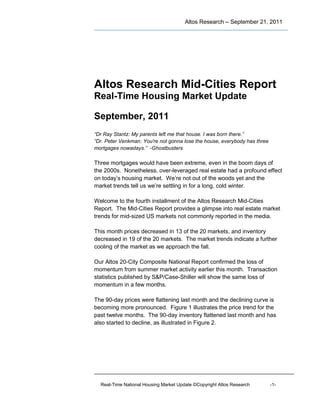 Altos Research – September 21, 2011




Altos Research Mid-Cities Report
Real-Time Housing Market Update

September, 2011
“Dr Ray Stantz: My parents left me that house. I was born there.”
“Dr. Peter Venkman: You're not gonna lose the house, everybody has three
mortgages nowadays.” -Ghostbusters

Three mortgages would have been extreme, even in the boom days of
the 2000s. Nonetheless, over-leveraged real estate had a profound effect
on today’s housing market. We’re not out of the woods yet and the
market trends tell us we’re settling in for a long, cold winter.

Welcome to the fourth installment of the Altos Research Mid-Cities
Report. The Mid-Cities Report provides a glimpse into real estate market
trends for mid-sized US markets not commonly reported in the media.

This month prices decreased in 13 of the 20 markets, and inventory
decreased in 19 of the 20 markets. The market trends indicate a further
cooling of the market as we approach the fall.

Our Altos 20-City Composite National Report confirmed the loss of
momentum from summer market activity earlier this month. Transaction
statistics published by S&P/Case-Shiller will show the same loss of
momentum in a few months.

The 90-day prices were flattening last month and the declining curve is
becoming more pronounced. Figure 1 illustrates the price trend for the
past twelve months. The 90-day inventory flattened last month and has
also started to decline, as illustrated in Figure 2.




  Real-Time National Housing Market Update ©Copyright Altos Research       -1-
 