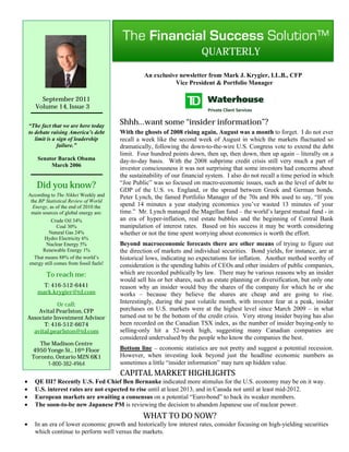 QUARTERLY

                                                     An exclusive newsletter from Mark J. Krygier, LL.B., CFP
                                                                Vice President & Portfolio Manager

         September 2011
       Volume 14, Issue 3


    “The fact that we are here today
                                            Shhh…want some “insider information”?
    to debate raising America’s debt        With the ghosts of 2008 rising again, August was a month to forget. I do not ever
       limit is a sign of leadership        recall a week like the second week of August in which the markets fluctuated so
                  failure.”                 dramatically, following the down-to-the-wire U.S. Congress vote to extend the debt
                                            limit. Four hundred points down, then up, then down, then up again – literally on a
        Senator Barack Obama                day-to-day basis. With the 2008 subprime credit crisis still very much a part of
             March 2006
                                            investor consciousness it was not surprising that some investors had concerns about
                                            the sustainability of our financial system. I also do not recall a time period in which
       Did you know?                        “Joe Public” was so focused on macro-economic issues, such as the level of debt to
                                            GDP of the U.S. vs. England, or the spread between Greek and German bonds.
    According to The Nikkei Weekly and      Peter Lynch, the famed Portfolio Manager of the 70s and 80s used to say, “If you
     the BP Statistical Review of World
      Energy, as of the end of 2010 the     spend 14 minutes a year studying economics you’ve wasted 13 minutes of your
     main sources of global energy are:     time.” Mr. Lynch managed the Magellan fund – the world’s largest mutual fund - in
               Crude Oil 34%                an era of hyper-inflation, real estate bubbles and the beginning of Central Bank
                  Coal 30%                  manipulation of interest rates. Based on his success it may be worth considering
             Natural Gas 24%                whether or not the time spent worrying about economics is worth the effort.
           Hydro Electricity 6%
            Nuclear Energy 5%               Beyond macroeconomic forecasts there are other means of trying to figure out
          Renewable Energy 1%               the direction of markets and individual securities. Bond yields, for instance, are at
      That means 88% of the world’s         historical lows, indicating no expectations for inflation. Another method worthy of
    energy still comes from fossil fuels!   consideration is the spending habits of CEOs and other insiders of public companies,
            To reach me:                    which are recorded publically by law. There may be various reasons why an insider
                                            would sell his or her shares, such as estate planning or diversification, but only one
          T: 416-512-6441                   reason why an insider would buy the shares of the company for which he or she
        mark.krygier@td.com                 works – because they believe the shares are cheap and are going to rise.
               Or call:                     Interestingly, during the past volatile month, with investor fear at a peak, insider
        Avital Pearlston, CFP               purchases on U.S. markets were at the highest level since March 2009 – in what
    Associate Investment Advisor            turned out to be the bottom of the credit crisis. Very strong insider buying has also
          T: 416-512-6674                   been recorded on the Canadian TSX index, as the number of insider buying-only to
      avital.pearlston@td.com               selling-only hit a 52-week high, suggesting many Canadian companies are
                                            considered undervalued by the people who know the companies the best.
        The Madison Centre
     4950 Yonge St., 16th Floor             Bottom line – economic statistics are not pretty and suggest a potential recession.
     Toronto, Ontario M2N 6K1               However, when investing look beyond just the headline economic numbers as
          1-800-382-4964                    sometimes a little “insider information” may turn up hidden value.
                                            CAPITAL MARKET HIGHLIGHTS
      QE III? Recently U.S. Fed Chief Ben Bernanke indicated more stimulus for the U.S. economy may be on it way.
      U.S. interest rates are not expected to rise until at least 2013, and in Canada not until at least mid-2012.
      European markets are awaiting a consensus on a potential “Euro-bond” to back its weaker members.
      The soon-to-be new Japanese PM is reviewing the decision to abandon Japanese use of nuclear power.
                                                     WHAT TO DO NOW?
      In an era of lower economic growth and historically low interest rates, consider focusing on high-yielding securities
       which continue to perform well versus the markets.
 