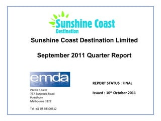 Sunshine Coast Destination Limited September 2011 Quarter Report REPORT STATUS : FINAL Issued : 10 th  October 2011 Pacific Tower 737 Burwood Road Hawthorn  Melbourne 3122 Tel : 61 03 98300612 