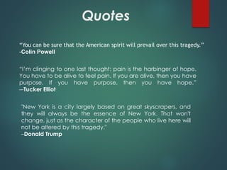 Quotes
“You can be sure that the American spirit will prevail over this tragedy.”
-Colin Powell
“I’m clinging to one last thought: pain is the harbinger of hope.
You have to be alive to feel pain. If you are alive, then you have
purpose. If you have purpose, then you have hope.”
―Tucker Elliot
"New York is a city largely based on great skyscrapers, and
they will always be the essence of New York. That won't
change, just as the character of the people who live here will
not be altered by this tragedy."
–Donald Trump
 