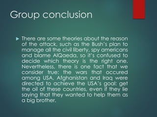 Group conclusion
 There are some theories about the reason
of the attack, such as the Bush’s plan to
manage all the civil liberty, spy americans
and blame AlQaeda, so it’s confused to
decide which theory is the right one.
Nevertheless, there is one fact that we
consider true: the wars that occured
among USA, Afghanistan and Iraq were
directed to achieve the USA’s goal: get
the oil of these countries, even if they lie
saying that they wanted to help them as
a big brother.
 