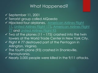What Happened?
 September 11, 2001
 Terrorist group called AlQaeda
 Hijacked four airplanes, American Airlines Flight
11, United Airlines Flight 175, American Airlines Flight
77 and United Airlines Flight 93
 Two of the planes (11 – 175) crashed into the twin
towers at the World Trade Center in New York City.
 Flight # 77 destroyed part of the Pentagon in
Arlington, Virginia.
 The fourth plane (93) crashed in Shanksville,
Pennsylvania.
 Nearly 3,000 people were killed in the 9/11 attacks.
 