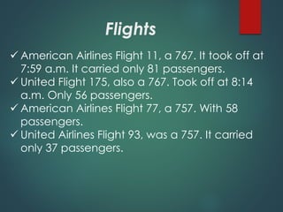 Flights
 American Airlines Flight 11, a 767. It took off at
7:59 a.m. It carried only 81 passengers.
 United Flight 175, also a 767. Took off at 8:14
a.m. Only 56 passengers.
 American Airlines Flight 77, a 757. With 58
passengers.
 United Airlines Flight 93, was a 757. It carried
only 37 passengers.
 