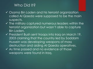 Who Did It?
 Osama Bin Laden and his terrorist organization
called Al Qaeda were supposed to be the main
suspects.
 The military captured numerous leaders within the
terrorist organization but wasn’t able to capture
Bin Laden.
 President Bush sent troops into Iraq on March 19,
2003 claiming that the country led by Saddam
Hussein was developing weapons of mass
destruction and aiding Al Qaeda operatives.
 As time passed and no evidence of those
weapons were found in Iraq.
 