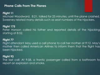 Phone Calls From The Planes
Flight 11
Michael Woodward, 8:21, talked for 25 minutes, until the plane crashed.
Sweeney related many details such as seat numbers of the hijackers.
Flight 175
Peter Hanson called his father and reported details of the hijacking
starting at 8:52.
Flight 77
Flight attendant May used a cell phone to call her mother at 9:12. May's
mother then called American Airlines to inform them that the flight has
been hijacked.
Flight 93
The last call: At 9:58, a frantic passenger called from a bathroom to
report an explosion and smoke.
 