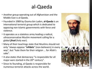  Another group operating out of Afghanistan and the
Middle East is al-Qaeda.
 Founded in 1989 by Osama bin Laden, al-Qaeda is an
international terrorist group which is dedicated to
opposing non-Islamic governments with force and
violence.
 It operates as a stateless army leading a radical,
ultraconservative Muslim movement calling for a
global jihad (holy war).
 Many of their teachings state that Muslims should not
only "always oppose “infidels” (non-believers) in every
way", but "hate them for their religion … for Allah's
sake“.
 It also states that democracy “is responsible for all
major wars started in the 20th century”.
 Since its founding, al-Qaeda is responsible for
numerous terrorist attacks across the world.
 