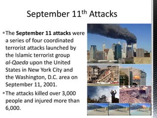 The September 11 attacks were
a series of four coordinated
terrorist attacks launched by
the Islamic terrorist group
al-Qaeda upon the United
States in New York City and
the Washington, D.C. area on
September 11, 2001.
The attacks killed over 3,000
people and injured more than
6,000.
 