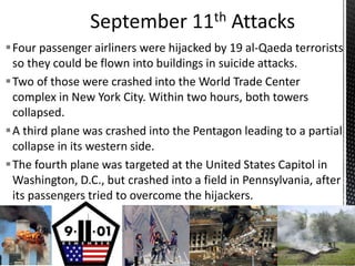 Four passenger airliners were hijacked by 19 al-Qaeda terrorists
so they could be flown into buildings in suicide attacks.
Two of those were crashed into the World Trade Center
complex in New York City. Within two hours, both towers
collapsed.
A third plane was crashed into the Pentagon leading to a partial
collapse in its western side.
The fourth plane was targeted at the United States Capitol in
Washington, D.C., but crashed into a field in Pennsylvania, after
its passengers tried to overcome the hijackers.
 