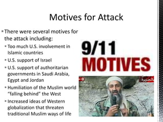 There were several motives for
the attack including:
 Too much U.S. involvement in
Islamic countries
 U.S. support of Israel
 U.S. support of authoritarian
governments in Saudi Arabia,
Egypt and Jordan
 Humiliation of the Muslim world
“falling behind” the West
 Increased ideas of Western
globalization that threaten
traditional Muslim ways of life
 