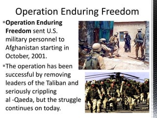 Operation Enduring
Freedom sent U.S.
military personnel to
Afghanistan starting in
October, 2001.
The operation has been
successful by removing
leaders of the Taliban and
seriously crippling
al -Qaeda, but the struggle
continues on today.
 