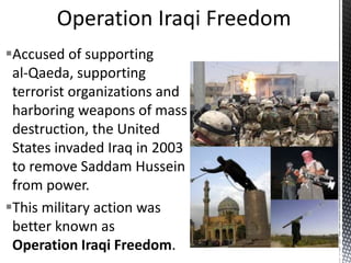 Accused of supporting
al-Qaeda, supporting
terrorist organizations and
harboring weapons of mass
destruction, the United
States invaded Iraq in 2003
to remove Saddam Hussein
from power.
This military action was
better known as
Operation Iraqi Freedom.
 