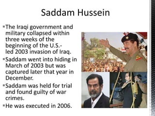The Iraqi government and
military collapsed within
three weeks of the
beginning of the U.S.-
led 2003 invasion of Iraq.
Saddam went into hiding in
March of 2003 but was
captured later that year in
December.
Saddam was held for trial
and found guilty of war
crimes.
He was executed in 2006.
 