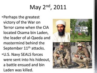 Perhaps the greatest
victory of the War on
Terror came when the CIA
located Osama bin Laden,
the leader of al-Qaeda and
mastermind behind the
September 11th attacks.
U.S. Navy SEALS forces
were sent into his hideout,
a battle ensued and bin
Laden was killed.
 