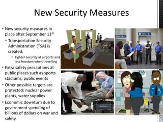  New security measures in
place after September 11th
 Transportation Security
Administration (TSA) is
created.
 Tighter security at airports and
less freedom when travelling
 Extra safety precautions at
public places such as sports
stadiums, public events
 Other possible targets are
protected: nuclear power
plants, water supplies
 Economic downturn due to
government spending of
billions of dollars on war and
safety
 
